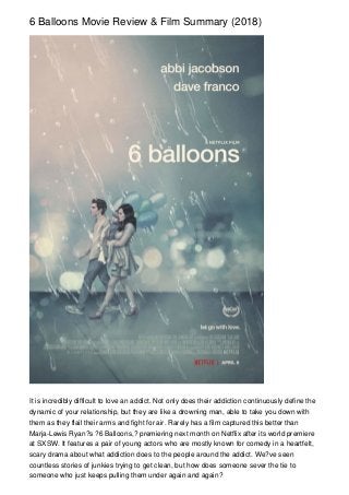 6 Balloons Movie Review & Film Summary (2018)
It is incredibly difficult to love an addict. Not only does their addiction continuously define the
dynamic of your relationship, but they are like a drowning man, able to take you down with
them as they flail their arms and fight for air. Rarely has a film captured this better than
Marja-Lewis Ryan?s ?6 Balloons,? premiering next month on Netflix after its world premiere
at SXSW. It features a pair of young actors who are mostly known for comedy in a heartfelt,
scary drama about what addiction does to the people around the addict. We?ve seen
countless stories of junkies trying to get clean, but how does someone sever the tie to
someone who just keeps pulling them under again and again?
 