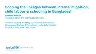 Scoping the linkages between internal migration,
child labour & schooling in Bangladesh
Nowreen Yasmin
Noakhali Science and Technology University
Inception Scoping Workshop: Evidence on Educational
Strategies to Address Child Labour in India & Bangladesh
13-14 Nov 2019, New Delhi, India
 