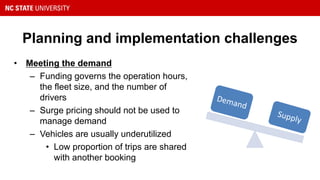 Planning and implementation challenges
• Meeting the demand
– Funding governs the operation hours,
the fleet size, and the number of
drivers
– Surge pricing should not be used to
manage demand
– Vehicles are usually underutilized
• Low proportion of trips are shared
with another booking
Demand
Supply
 