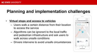 Planning and implementation challenges
• Virtual stops and access to vehicles
– Users walk a certain distance from their location
to access the service
– Algorithms can be ignorant to the local traffic
and pedestrian infrastructure and ask users to
walk across unsafe conditions
– Drivers intervene to avoid unsafe circumstances
 