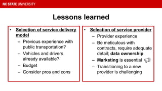 Lessons learned
• Selection of service delivery
model
– Previous experience with
public transportation?
– Vehicles and drivers
already available?
– Budget
– Consider pros and cons
• Selection of service provider
– Provider experience
– Be meticulous with
contracts, require adequate
detail; data ownership
– Marketing is essential
– Transitioning to a new
provider is challenging
 