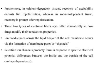 • Furthermore, in calcium-dependent tissues, recovery of excitability
outlasts full repolarization, whereas in sodium-dependent tissue,
recovery is prompt after repolarization.
• These two types of electrical fibers also differ dramatically in how
drugs modify their conduction properties.
• Ion conductance across the lipid bilayer of the cell membrane occurs
via the formation of membrane pores or “channels”
• Selective ion channels probably form in response to specific electrical
potential differences between the inside and the outside of the cell
(voltage dependence).
 