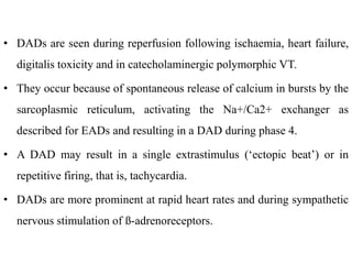 • DADs are seen during reperfusion following ischaemia, heart failure,
digitalis toxicity and in catecholaminergic polymorphic VT.
• They occur because of spontaneous release of calcium in bursts by the
sarcoplasmic reticulum, activating the Na+/Ca2+ exchanger as
described for EADs and resulting in a DAD during phase 4.
• A DAD may result in a single extrastimulus (‘ectopic beat’) or in
repetitive firing, that is, tachycardia.
• DADs are more prominent at rapid heart rates and during sympathetic
nervous stimulation of ß-adrenoreceptors.
 