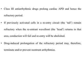 • Class III antiarrhythmic drugs prolong cardiac APD and hence the
refractory period.
• If previously activated cells in a re-entry circuit (the ‘tail’) remain
refractory when the re-entrant wavefront (the ‘head’) returns to that
area, conduction will fail and re-entry will be abolished.
• Drug-induced prolongation of the refractory period may, therefore,
terminate and/or prevent reentrant arrhythmias.
 
