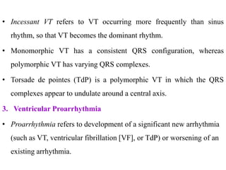 • Incessant VT refers to VT occurring more frequently than sinus
rhythm, so that VT becomes the dominant rhythm.
• Monomorphic VT has a consistent QRS configuration, whereas
polymorphic VT has varying QRS complexes.
• Torsade de pointes (TdP) is a polymorphic VT in which the QRS
complexes appear to undulate around a central axis.
3. Ventricular Proarrhythmia
• Proarrhythmia refers to development of a significant new arrhythmia
(such as VT, ventricular fibrillation [VF], or TdP) or worsening of an
existing arrhythmia.
 