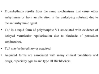 • Proarrhythmia results from the same mechanisms that cause other
arrhythmias or from an alteration in the underlying substrate due to
the antiarrhythmic agent.
• TdP is a rapid form of polymorphic VT associated with evidence of
delayed ventricular repolarization due to blockade of potassium
conductance.
• TdP may be hereditary or acquired.
• Acquired forms are associated with many clinical conditions and
drugs, especially type Ia and type III IKr blockers.
 