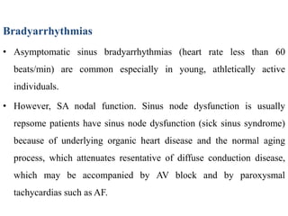 Bradyarrhythmias
• Asymptomatic sinus bradyarrhythmias (heart rate less than 60
beats/min) are common especially in young, athletically active
individuals.
• However, SA nodal function. Sinus node dysfunction is usually
repsome patients have sinus node dysfunction (sick sinus syndrome)
because of underlying organic heart disease and the normal aging
process, which attenuates resentative of diffuse conduction disease,
which may be accompanied by AV block and by paroxysmal
tachycardias such as AF.
 