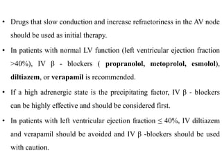 • Drugs that slow conduction and increase refractoriness in the AV node
should be used as initial therapy.
• In patients with normal LV function (left ventricular ejection fraction
>40%), IV β - blockers ( propranolol, metoprolol, esmolol),
diltiazem, or verapamil is recommended.
• If a high adrenergic state is the precipitating factor, IV β - blockers
can be highly effective and should be considered first.
• In patients with left ventricular ejection fraction ≤ 40%, IV diltiazem
and verapamil should be avoided and IV β -blockers should be used
with caution.
 