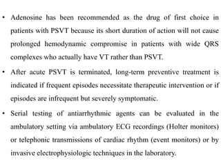 • Adenosine has been recommended as the drug of first choice in
patients with PSVT because its short duration of action will not cause
prolonged hemodynamic compromise in patients with wide QRS
complexes who actually have VT rather than PSVT.
• After acute PSVT is terminated, long-term preventive treatment is
indicated if frequent episodes necessitate therapeutic intervention or if
episodes are infrequent but severely symptomatic.
• Serial testing of antiarrhythmic agents can be evaluated in the
ambulatory setting via ambulatory ECG recordings (Holter monitors)
or telephonic transmissions of cardiac rhythm (event monitors) or by
invasive electrophysiologic techniques in the laboratory.
 