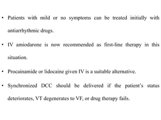 • Patients with mild or no symptoms can be treated initially with
antiarrhythmic drugs.
• IV amiodarone is now recommended as first-line therapy in this
situation.
• Procainamide or lidocaine given IV is a suitable alternative.
• Synchronized DCC should be delivered if the patient’s status
deteriorates, VT degenerates to VF, or drug therapy fails.
 