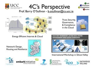 4C’s Perspective
             Prof. Barry O’Sullivan - b.osullivan@cs.ucc.ie

                                                    Trust, Security,
                                                    Governance,
                                                    & Compliance
                                                    in the Cloud


      Energy Efﬁcient Internet & Cloud



Network Design,
Routing and Resilience

                                         International Workshop in Silicon Valley
 