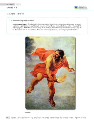 6º Básico
Unidad Nº
1
40 Texto utilizable única y exclusivamente para fines de enseñanza - Aptus Chile
Anexo 1 - clase 5
Información para el profesor
La mitología griega es el conjunto de mitos y leyendas pertenecientes a los antiguos griegos que surge para
explicar el origen de los dioses, héroes, la creación del mundo y el significado de sus cultos y rituales. En la
mitología griega, Prometeo es el Titán amigo de los mortales, honrado principalmente por robar el fuego de
los dioses en el tallo de una cañaheja, darlo a los humanos para su uso y ser castigado por este motivo.
Prometeo
 