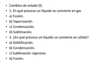 • Cambios de estado (I).
• 1. En qué proceso un líquido se convierte en gas
• a) Fusión.
• b) Vaporización.
• c) Condensación.
• d) Sublimación.
• 2. ¿En qué proceso un líquido se convierte en sólido?
• a) Solidificación.
• b) Condensación.
• c) Sublimación regresiva.
• d) Fusión.
 