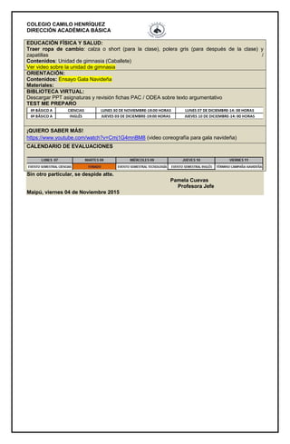 COLEGIO CAMILO HENRÍQUEZ
DIRECCIÓN ACADÉMICA BÁSICA
EDUCACIÓN FÍSICA Y SALUD:
Traer ropa de cambio: calza o short (para la clase), polera gris (para después de la clase) y
zapatillas /
Contenidos: Unidad de gimnasia (Caballete)
Ver video sobre la unidad de gimnasia
ORIENTACIÓN:
Contenidos: Ensayo Gala Navideña
Materiales:
BIBLIOTECA VIRTUAL:
Descargar PPT asignaturas y revisión fichas PAC / ODEA sobre texto argumentativo
TEST ME PREPARO
¡QUIERO SABER MÁS!
https://www.youtube.com/watch?v=Cmj1G4mnBM8 (video coreografía para gala navideña)
CALENDARIO DE EVALUACIONES
Sin otro particular, se despide atte.
Pamela Cuevas
Profesora Jefe
Maipú, viernes 04 de Noviembre 2015
 
