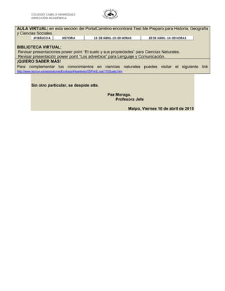 COLEGIO CAMILO HENRÍQUEZ
DIRECCIÓN ACADÉMICA
AULA VIRTUAL: en esta sección del PortalCamilino encontrará Test Me Preparo para Historia, Geografía
y Ciencias Sociales.
BIBLIOTECA VIRTUAL:
Revisar presentaciones power point “El suelo y sus propiedades” para Ciencias Naturales.
Revisar presentación power point “Los adverbios” para Lenguaje y Comunicación.
¡QUIERO SABER MÁS!
Para complementar tus conocimientos en ciencias naturales puedes visitar el siguiente link
http://www.tecnun.es/asignaturas/Ecologia/Hipertexto/05PrinE cos/110Suelo.htm
Sin otro particular, se despide atte.
Paz Moraga.
Profesora Jefe
Maipú, Viernes 10 de abril de 2015
 