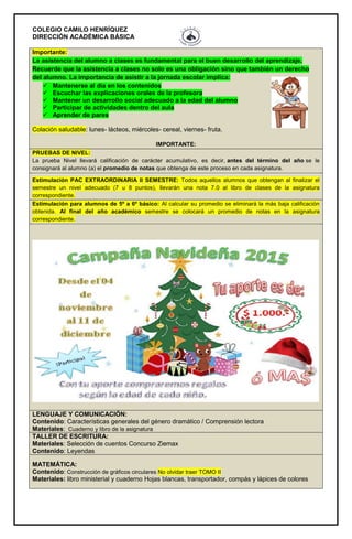 COLEGIO CAMILO HENRÍQUEZ
DIRECCIÓN ACADÉMICA BÁSICA
Importante:
La asistencia del alumno a clases es fundamental para el buen desarrollo del aprendizaje.
Recuerde que la asistencia a clases no solo es una obligación sino que también un derecho
del alumno. La importancia de asistir a la jornada escolar implica:
 Mantenerse al día en los contenidos
 Escuchar las explicaciones orales de la profesora
 Mantener un desarrollo social adecuado a la edad del alumno
 Participar de actividades dentro del aula
 Aprender de pares
Colación saludable: lunes- lácteos, miércoles- cereal, viernes- fruta.
IMPORTANTE:
PRUEBAS DE NIVEL:
La prueba Nivel llevará calificación de carácter acumulativo, es decir, antes del término del año se le
consignará al alumno (a) el promedio de notas que obtenga de este proceso en cada asignatura.
Estimulación PAC EXTRAORDINARIA II SEMESTRE: Todos aquellos alumnos que obtengan al finalizar el
semestre un nivel adecuado (7 u 8 puntos), llevarán una nota 7.0 al libro de clases de la asignatura
correspondiente.
Estimulación para alumnos de 5º a 6º básico: Al calcular su promedio se eliminará la más baja calificación
obtenida. Al final del año académico semestre se colocará un promedio de notas en la asignatura
correspondiente.
LENGUAJE Y COMUNICACIÓN:
Contenido: Características generales del género dramático / Comprensión lectora
Materiales: Cuaderno y libro de la asignatura
TALLER DE ESCRITURA:
Materiales: Selección de cuentos Concurso Ziemax
Contenido: Leyendas
MATEMÁTICA:
Contenido: Construcción de gráficos circulares No olvidar traer TOMO II
Materiales: libro ministerial y cuaderno Hojas blancas, transportador, compás y lápices de colores
 