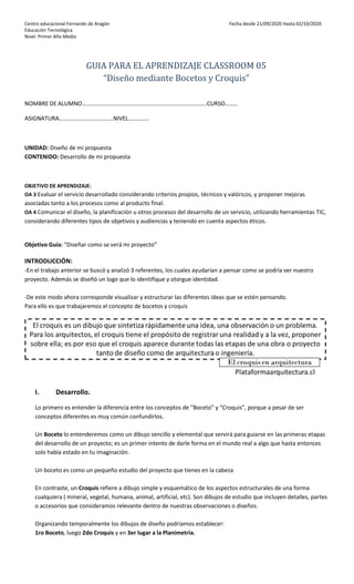 Centro educacional Fernando de Aragón Fecha desde 21/09/2020 Hasta 02/10/2020
Educación Tecnológica
Nivel: Primer Año Medio
GUIA PARA EL APRENDIZAJE CLASSROOM 05
“Diseño mediante Bocetos y Croquis”
NOMBRE DE ALUMNO……………………………………………..…………………………..CURSO….....
ASIGNATURA……………………….………NIVEL…………..
UNIDAD: Diseño de mi propuesta
CONTENIDO: Desarrollo de mi propuesta
OBJETIVO DE APRENDIZAJE:
OA 3 Evaluar el servicio desarrollado considerando criterios propios, técnicos y valóricos, y proponer mejoras
asociadas tanto a los procesos como al producto final.
OA 4 Comunicar el diseño, la planificación u otros procesos del desarrollo de un servicio, utilizando herramientas TIC,
considerando diferentes tipos de objetivos y audiencias y teniendo en cuenta aspectos éticos.
Objetivo Guía: “Diseñar como se verá mi proyecto”
INTRODUCCIÓN:
-En el trabajo anterior se buscó y analizó 3 referentes, los cuales ayudarían a pensar como se podría ver nuestro
proyecto. Además se diseñó un logo que lo identifique y otorgue identidad.
-De este modo ahora corresponde visualizar y estructurar las diferentes ideas que se estén pensando.
Para ello es que trabajaremos el concepto de bocetos y croquis
I. Desarrollo.
Lo primero es entender la diferencia entre los conceptos de “Boceto” y “Croquis”, porque a pesar de ser
conceptos diferentes es muy común confundirlos.
Un Boceto lo entenderemos como un dibujo sencillo y elemental que servirá para guiarse en las primeras etapas
del desarrollo de un proyecto; es un primer intento de darle forma en el mundo real a algo que hasta entonces
solo había estado en tu imaginación.
Un boceto es como un pequeño estudio del proyecto que tienes en la cabeza
En contraste, un Croquis refiere a dibujo simple y esquemático de los aspectos estructurales de una forma
cualquiera ( mineral, vegetal, humana, animal, artificial, etc). Son dibujos de estudio que incluyen detalles, partes
o accesorios que consideramos relevante dentro de nuestras observaciones o diseños.
Organizando temporalmente los dibujos de diseño podríamos establecer:
1ro Boceto, luego 2do Croquis y en 3er lugar a la Planimetría.
 