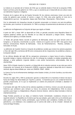 RESUMEN DE 6° BÁSICO
La Colonia es el periodo de la historia de Chile que se extiende desde el final de la conquista (1598),
hasta la primera junta de gobierno en 1810, y que se caracteriza por el desarrollo de una cultura nueva
con elementos hispanos e indígenas.
Producto de la captura del rey de España Fernando VII, las colonias americanas inician una serie de
juntas de gobierno para acordar el camino a seguir, En Chile, esta junta significo el inicio de la
independencia que tuvo las siguientes etapas este, Patria Vieja – Reconquista – Patria Nueva
Con la colonización de Llanquihue durante el periodo conservador se iniciaron una serie de políticas
territoriales, para incentivar la colonización. En 1846 se produjo el asentamiento de alemanes en la zona
sur.
La definición de Reglamento es Conjunto de leyes que regula un Estado.
A partir de 1861 y hasta 1891 se desarrolló en Chile, un periodo conocido como Republica liberal. Al
respecto podemos señalar que los liberales en sus ideas de educación y religión tenían, Rechazo
influencia de la Iglesia y un Estado docente.
A finales del periodo liberal, durante el gobierno de Balmaceda, existía una gran tensión entre el
Congreso y el Ejecutivo, encontrando su punto máximo en la guerra civil de 1891. Esta guerra trajo
diversas consecuencias; Muerte de Balmaceda, Inicio de Parlamentarismo, Muertos, exiliados y
torturados en el país.
La definición de Cuestión Social es; Conjunto de problemas sociales que vivieron los sectores populares
a fines del siglo XIX y comienzos del XX como consecuencia de las migraciones, los problemas urbanos y
la situación laboral.
En las últimas décadas del siglo XIX los campesinos comenzaron a migrar hacia el norte y Santiago,
buscando trabajo y mejores condiciones de vida. Sin embargo las ciudades no estaban preparadas para
albergar a tanta población migrante debido a esto existía hacinamiento, enfermedades, falta de
alcantarillado.
Hacia 1939 el Estado impulso la creación y el desarrollo de la industria nacional, es por esto que creó la
Corporación de Fomento de la Producción (CORFO), organismo dedicado al desarrollo de la industria
nacional, algunas desarrolladas por estas son; ENDESA- ENAP - IANSA
La Guerra Fría fue el enfrentamiento ideológico entre Estados Unidos y la Unión Soviética, ocurrido entre
1945 y 1991.
Durante los siglos XVII y XVIII la producción agrícola se desarrolló en la hacienda al interior de esta la
fuerza de trabajo fue desarrollada por inquilino y peones, la hacienda que era una unidad territorial de
grandes proporciones, en la que se implementó un sistema de producción orientado a abastecer el
mercado local.
A principios del siglo XIX muchas de las colonias españolas en América, vivieron una serie de procesos
históricos que cambiaron para siempre su futuro, los procesos de independencia. Chile no estuvo
ausente y para lograr su Independencia influyeron diversos factores externos Ideas Ilustradas e internos
Libertad económica.
Diego Portales presenta así sus ideas, un Gobierno fuerte- Centralizado- ciudadanos virtuosos en el
siguiente extracto “La República es el sistema que hay que adoptar; ¿pero sabe cómo yo la entiendo para
estos países? Un Gobierno fuerte, centralizador, cuyos hombres sean verdaderos modelos de virtud y
patriotismo, y así enderezar a los ciudadanos por el camino del orden y de las virtudes”. (Extracto de
Carta de Diego Portales).
 