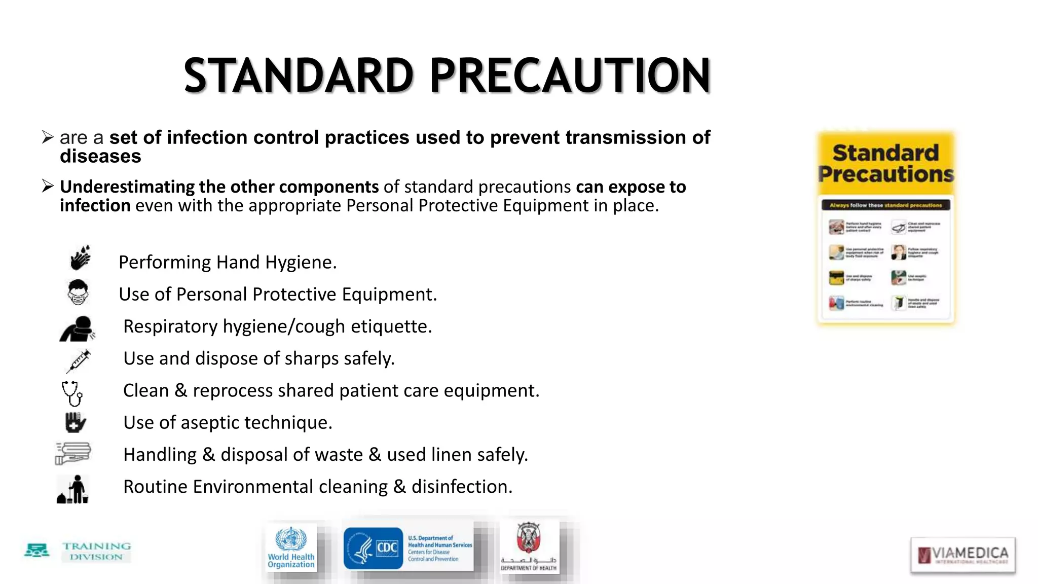  are a set of infection control practices used to prevent transmission of
diseases
 Underestimating the other components of standard precautions can expose to
infection even with the appropriate Personal Protective Equipment in place.
Performing Hand Hygiene.
Use of Personal Protective Equipment.
Respiratory hygiene/cough etiquette.
Use and dispose of sharps safely.
Clean & reprocess shared patient care equipment.
Use of aseptic technique.
Handling & disposal of waste & used linen safely.
Routine Environmental cleaning & disinfection.
STANDARD PRECAUTION
 