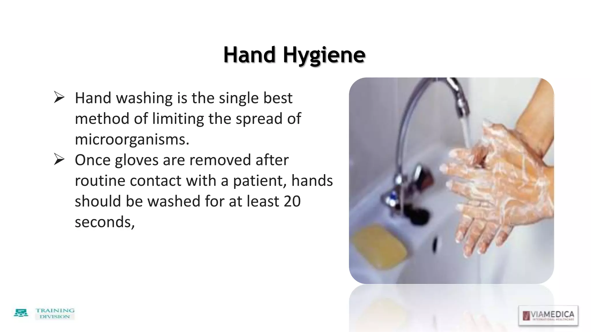 Hand Hygiene
 Hand washing is the single best
method of limiting the spread of
microorganisms.
 Once gloves are removed after
routine contact with a patient, hands
should be washed for at least 20
seconds,
 