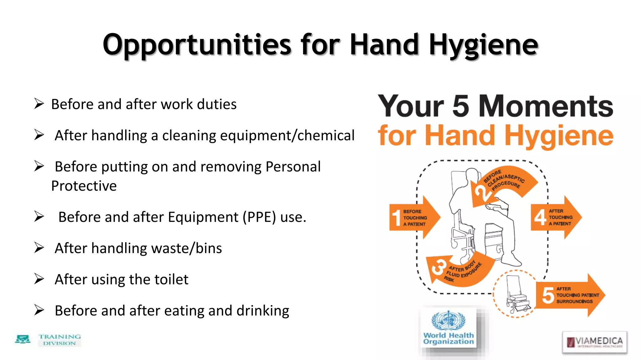 Opportunities for Hand Hygiene
 Before and after work duties
 After handling a cleaning equipment/chemical
 Before putting on and removing Personal
Protective
 Before and after Equipment (PPE) use.
 After handling waste/bins
 After using the toilet
 Before and after eating and drinking
 