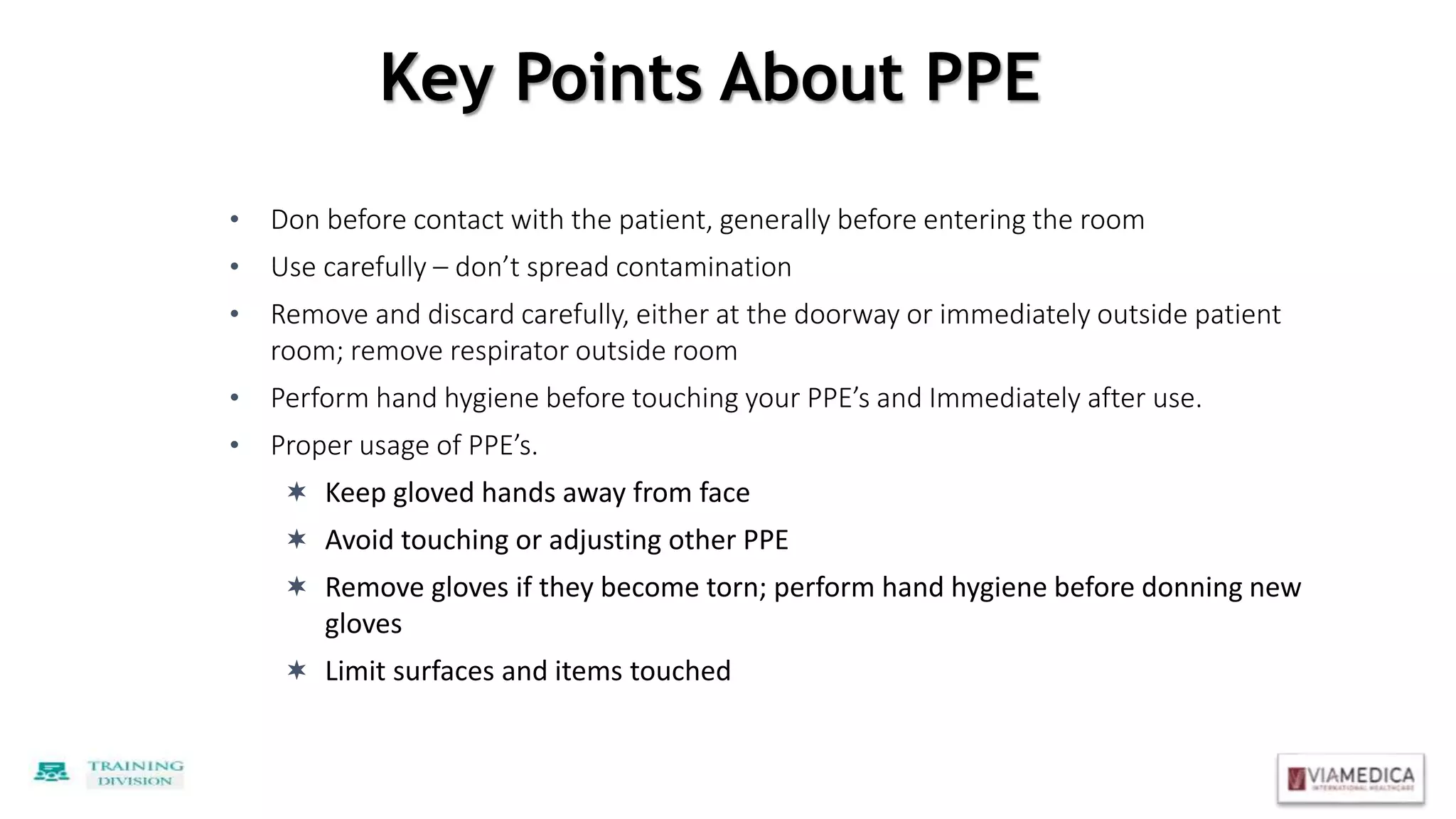 Key Points About PPE
• Don before contact with the patient, generally before entering the room
• Use carefully – don’t spread contamination
• Remove and discard carefully, either at the doorway or immediately outside patient
room; remove respirator outside room
• Perform hand hygiene before touching your PPE’s and Immediately after use.
• Proper usage of PPE’s.
 Keep gloved hands away from face
 Avoid touching or adjusting other PPE
 Remove gloves if they become torn; perform hand hygiene before donning new
gloves
 Limit surfaces and items touched
 