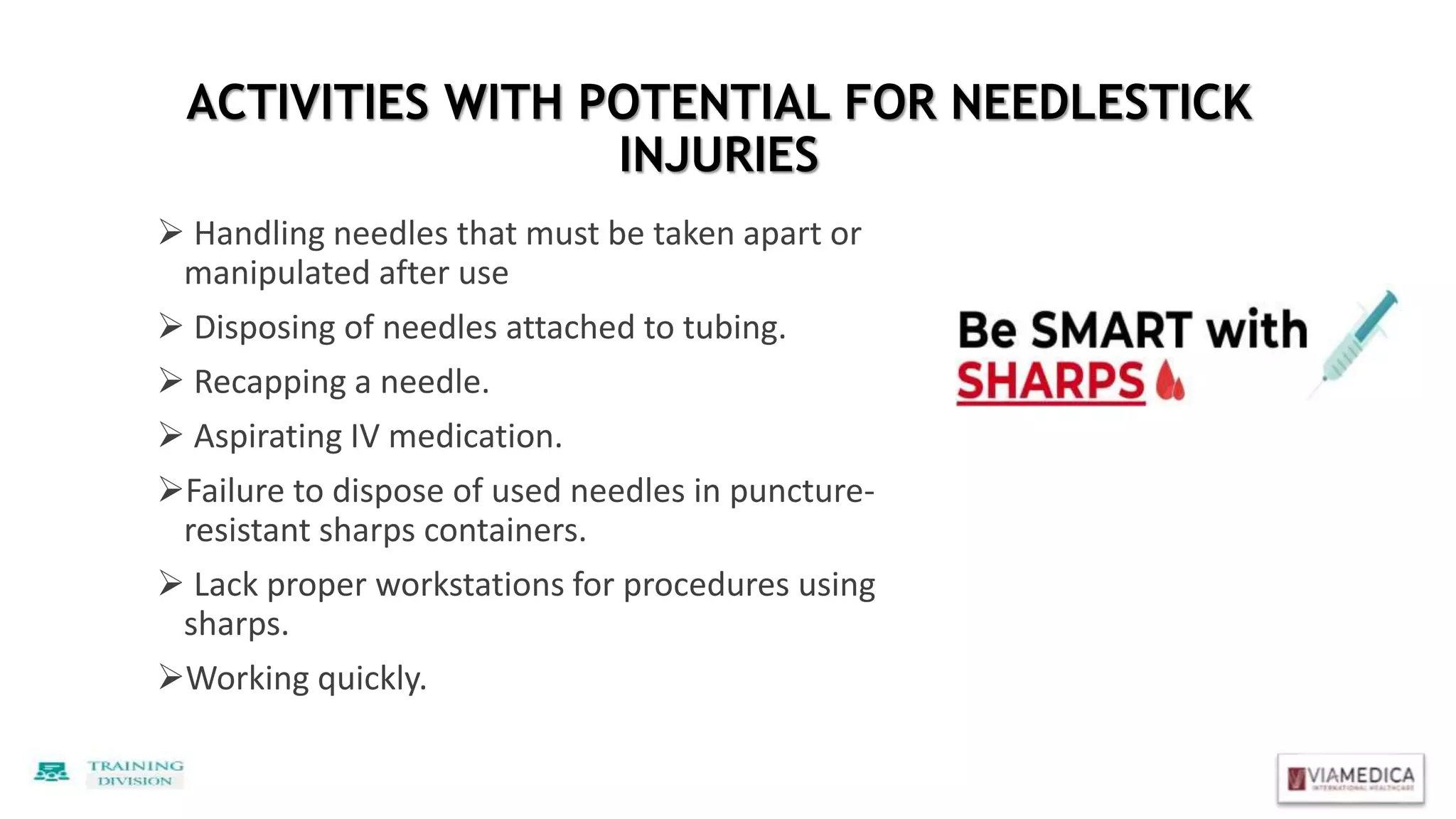 ACTIVITIES WITH POTENTIAL FOR NEEDLESTICK
INJURIES
 Handling needles that must be taken apart or
manipulated after use
 Disposing of needles attached to tubing.
 Recapping a needle.
 Aspirating IV medication.
Failure to dispose of used needles in puncture-
resistant sharps containers.
 Lack proper workstations for procedures using
sharps.
Working quickly.
 