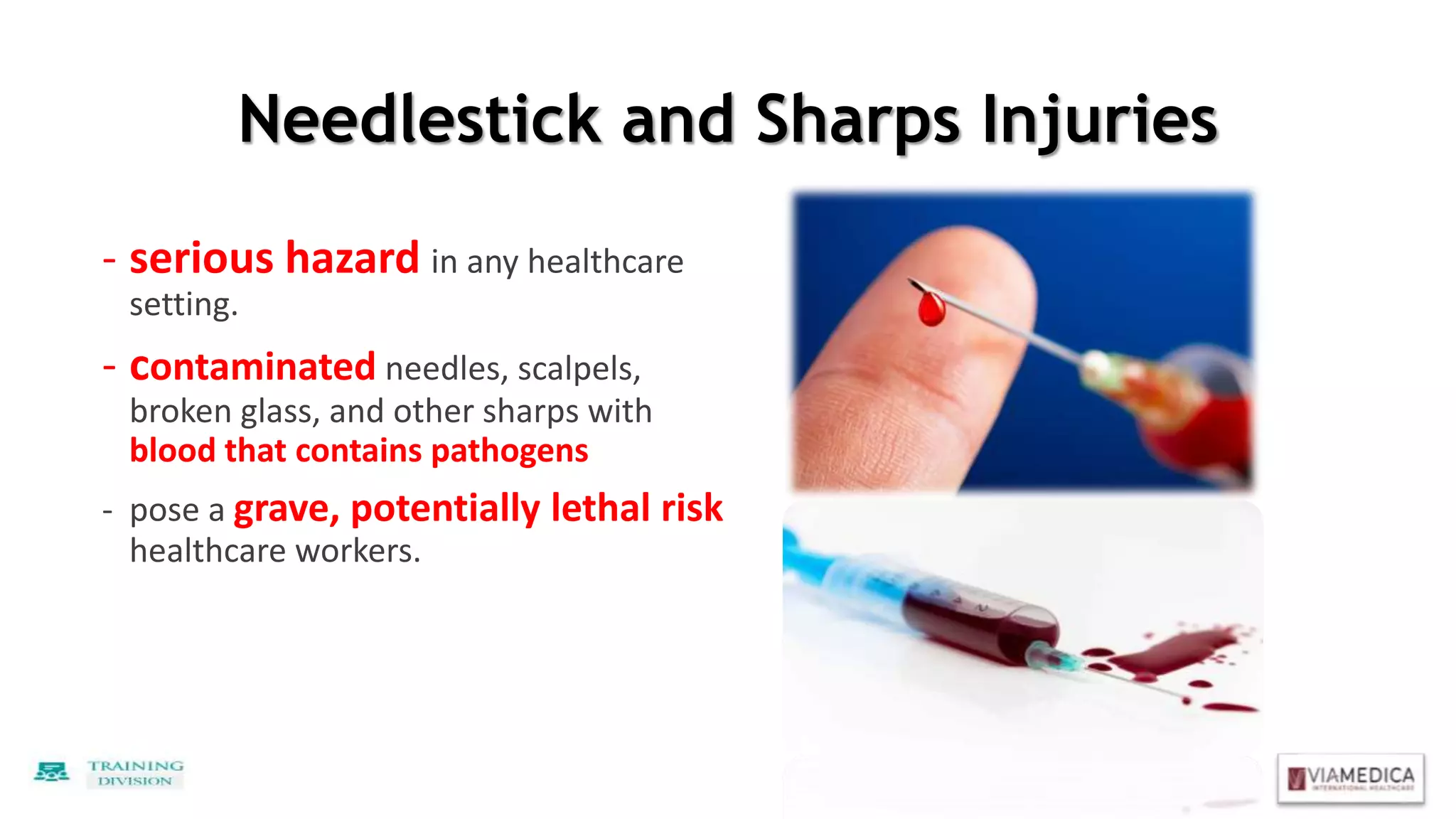Needlestick and Sharps Injuries
- serious hazard in any healthcare
setting.
- contaminated needles, scalpels,
broken glass, and other sharps with
blood that contains pathogens
- pose a grave, potentially lethal risk
healthcare workers.
 