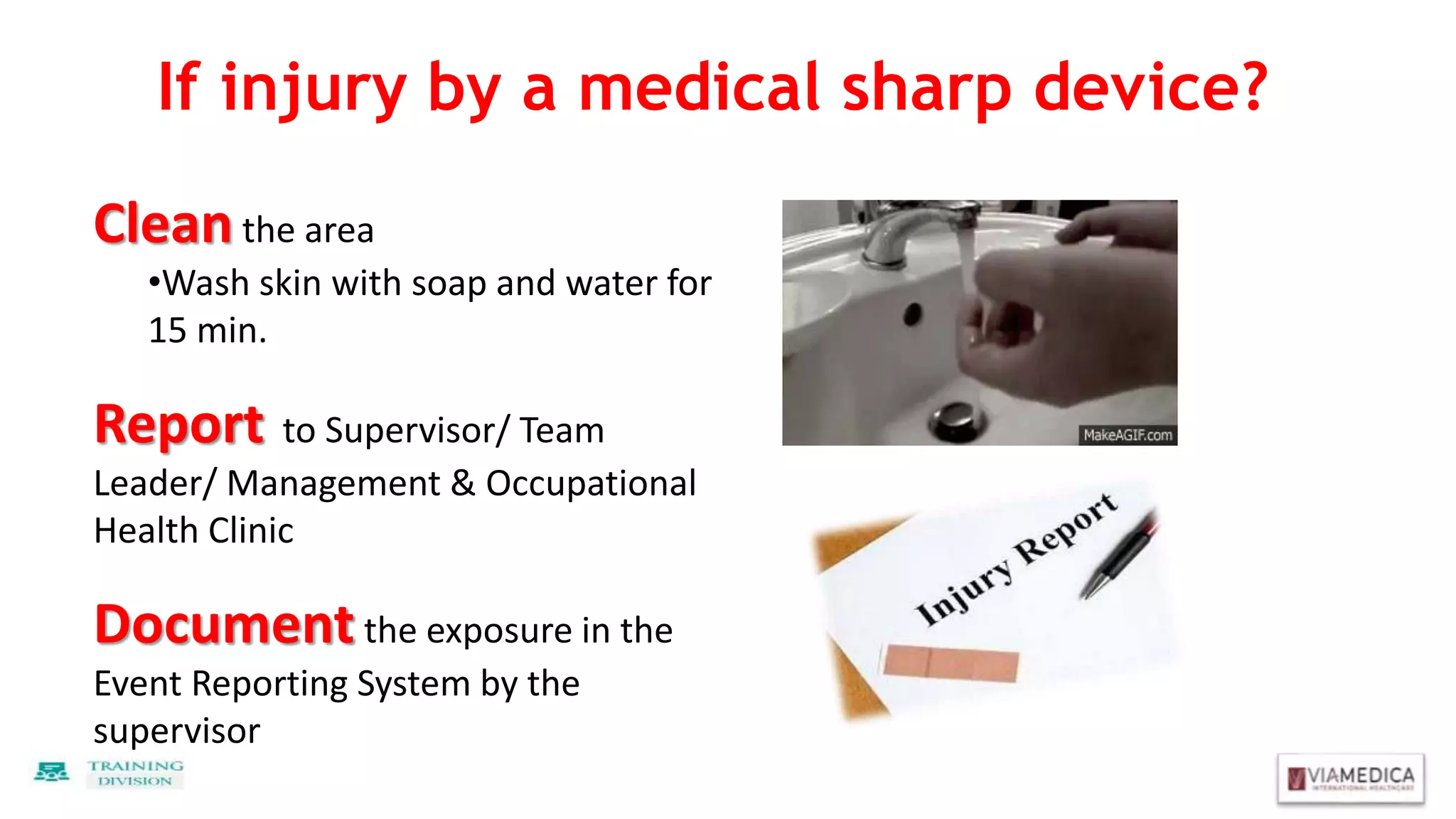 If injury by a medical sharp device?
Clean the area
•Wash skin with soap and water for
15 min.
Report to Supervisor/ Team
Leader/ Management & Occupational
Health Clinic
Document the exposure in the
Event Reporting System by the
supervisor
 