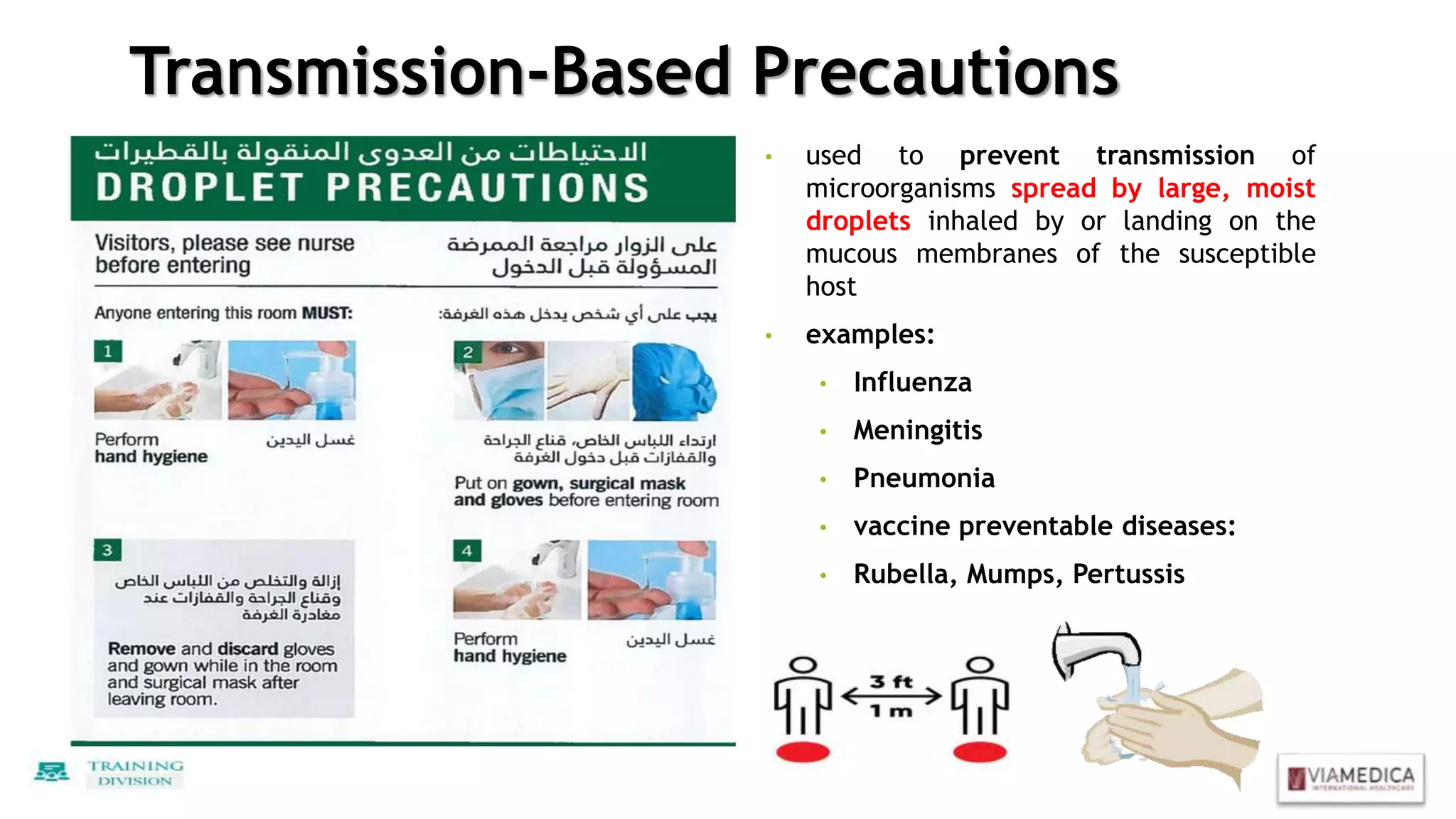 Transmission-Based Precautions
• used to prevent transmission of
microorganisms spread by large, moist
droplets inhaled by or landing on the
mucous membranes of the susceptible
host
• examples:
• Influenza
• Meningitis
• Pneumonia
• vaccine preventable diseases:
• Rubella, Mumps, Pertussis
 