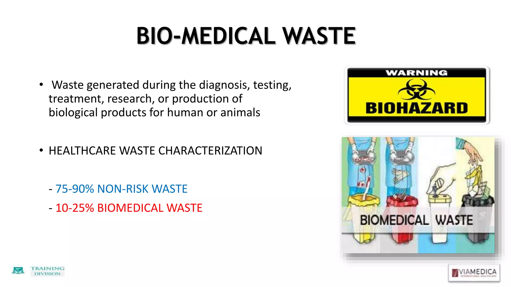 BIO-MEDICAL WASTE
• Waste generated during the diagnosis, testing,
treatment, research, or production of
biological products for human or animals
• HEALTHCARE WASTE CHARACTERIZATION
- 75-90% NON-RISK WASTE
- 10-25% BIOMEDICAL WASTE
 