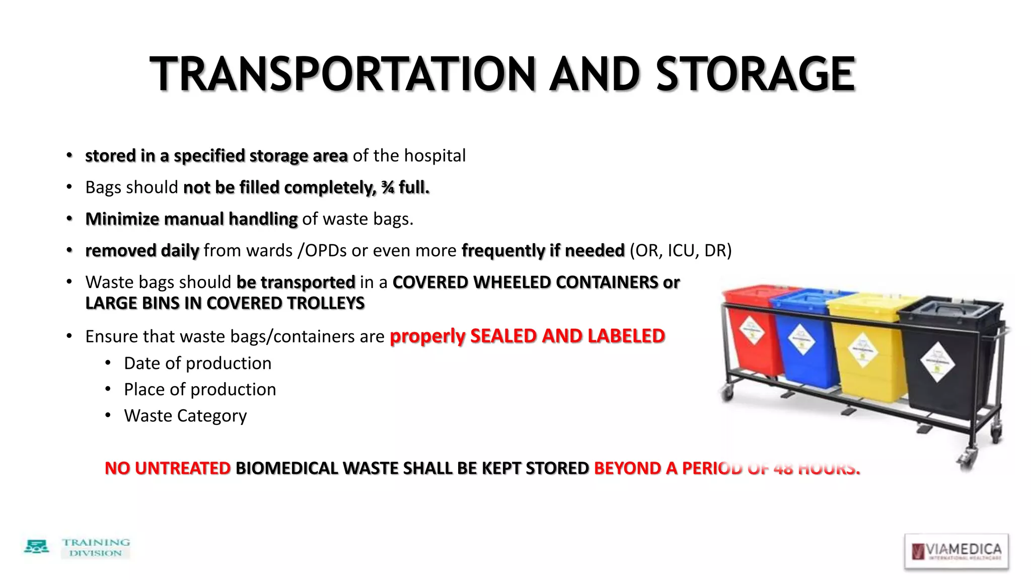 TRANSPORTATION AND STORAGE
• stored in a specified storage area of the hospital
• Bags should not be filled completely, ¾ full.
• Minimize manual handling of waste bags.
• removed daily from wards /OPDs or even more frequently if needed (OR, ICU, DR)
• Waste bags should be transported in a COVERED WHEELED CONTAINERS or
LARGE BINS IN COVERED TROLLEYS
• Ensure that waste bags/containers are properly SEALED AND LABELED
• Date of production
• Place of production
• Waste Category
NO UNTREATED BIOMEDICAL WASTE SHALL BE KEPT STORED BEYOND A PERIOD OF 48 HOURS.
 