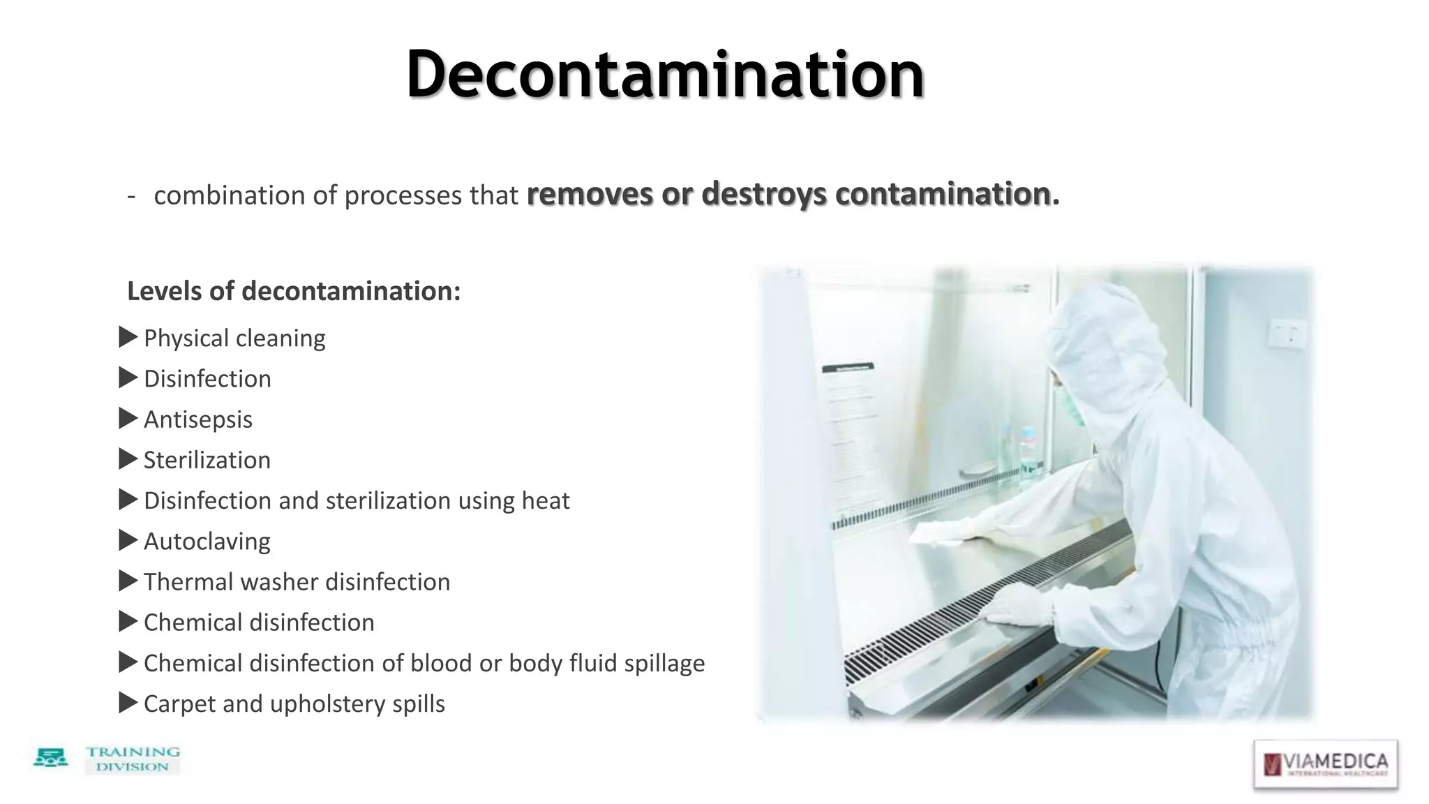 Decontamination
- combination of processes that removes or destroys contamination.
Levels of decontamination:
Physical cleaning
Disinfection
Antisepsis
Sterilization
Disinfection and sterilization using heat
Autoclaving
Thermal washer disinfection
Chemical disinfection
Chemical disinfection of blood or body fluid spillage
Carpet and upholstery spills
 