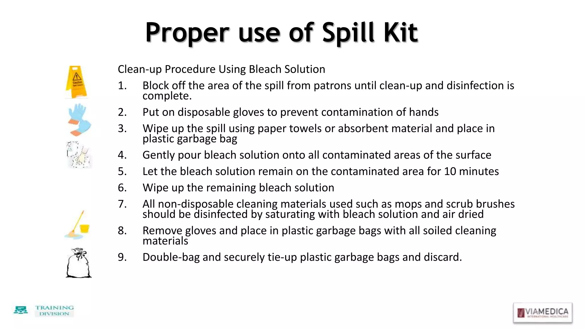 Proper use of Spill Kit
Clean-up Procedure Using Bleach Solution
1. Block off the area of the spill from patrons until clean-up and disinfection is
complete.
2. Put on disposable gloves to prevent contamination of hands
3. Wipe up the spill using paper towels or absorbent material and place in
plastic garbage bag
4. Gently pour bleach solution onto all contaminated areas of the surface
5. Let the bleach solution remain on the contaminated area for 10 minutes
6. Wipe up the remaining bleach solution
7. All non-disposable cleaning materials used such as mops and scrub brushes
should be disinfected by saturating with bleach solution and air dried
8. Remove gloves and place in plastic garbage bags with all soiled cleaning
materials
9. Double-bag and securely tie-up plastic garbage bags and discard.
 