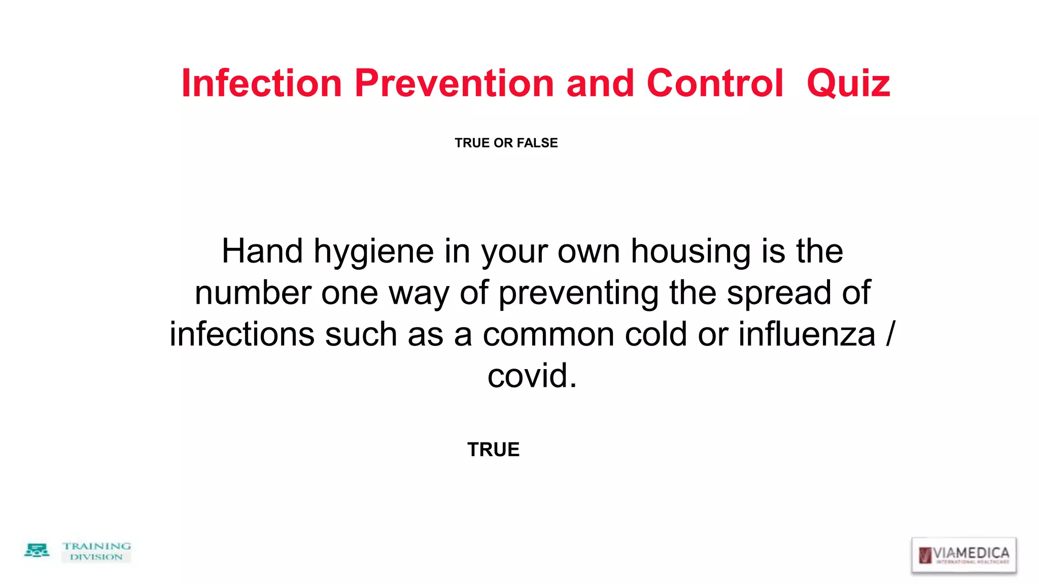Infection Prevention and Control Quiz
Hand hygiene in your own housing is the
number one way of preventing the spread of
infections such as a common cold or influenza /
covid.
TRUE
TRUE OR FALSE
 