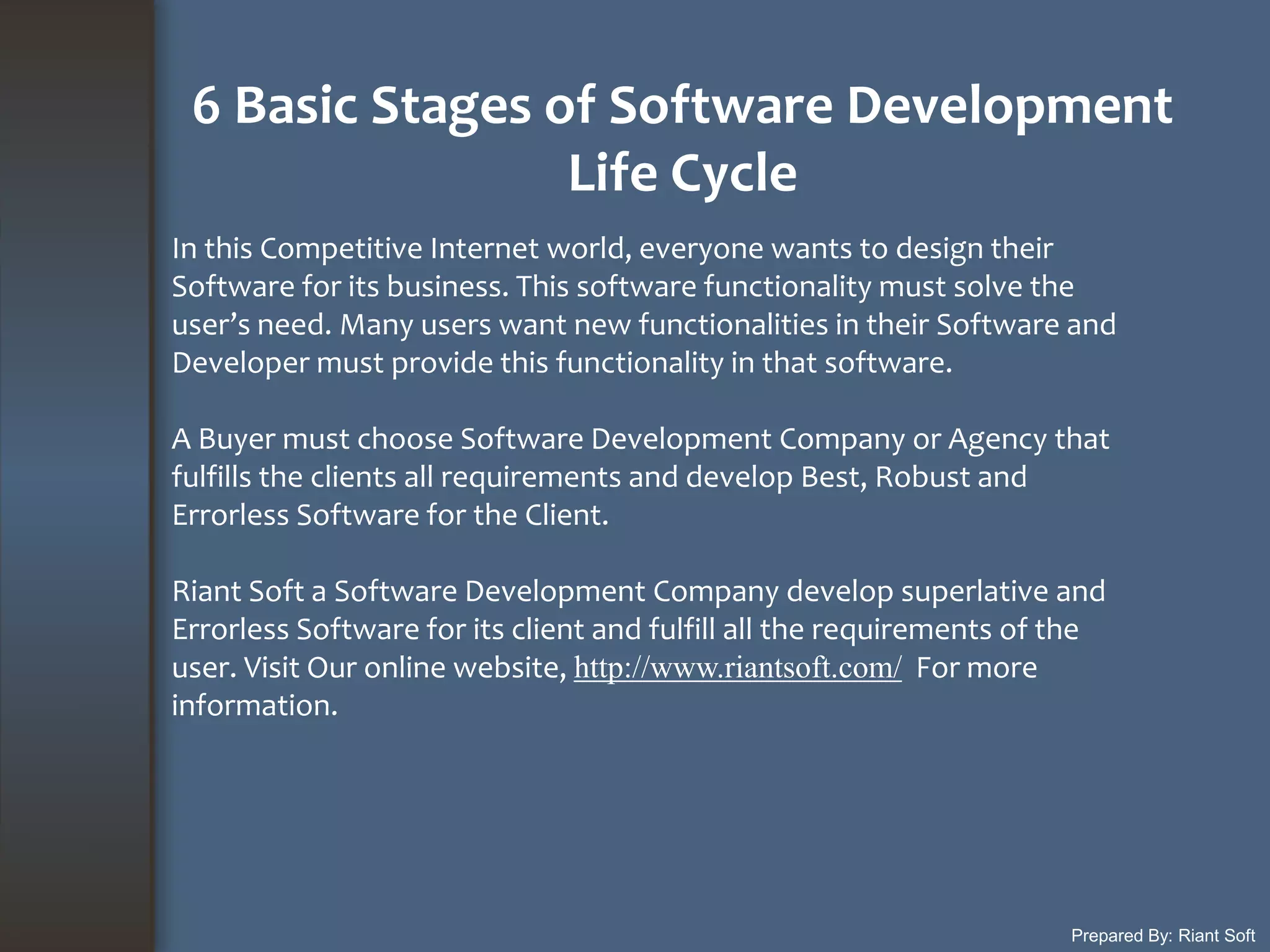 6 Basic Stages of Software Development
Life Cycle
Prepared By: Riant Soft
In this Competitive Internet world, everyone wants to design their
Software for its business. This software functionality must solve the
user’s need. Many users want new functionalities in their Software and
Developer must provide this functionality in that software.
A Buyer must choose Software Development Company or Agency that
fulfills the clients all requirements and develop Best, Robust and
Errorless Software for the Client.
Riant Soft a Software Development Company develop superlative and
Errorless Software for its client and fulfill all the requirements of the
user. Visit Our online website, http://www.riantsoft.com/ For more
information.
 