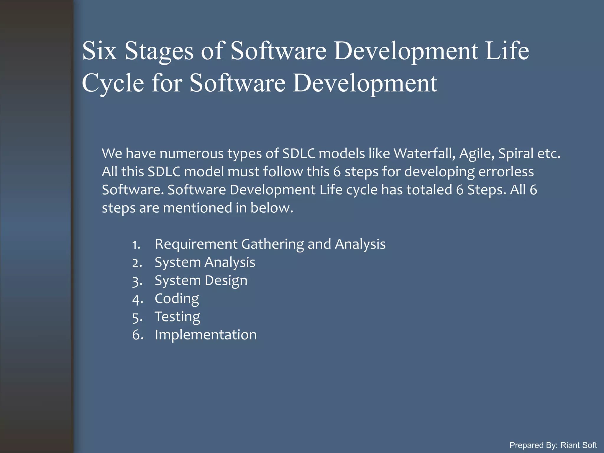 Prepared By: Riant Soft
We have numerous types of SDLC models like Waterfall, Agile, Spiral etc.
All this SDLC model must follow this 6 steps for developing errorless
Software. Software Development Life cycle has totaled 6 Steps. All 6
steps are mentioned in below.
1. Requirement Gathering and Analysis
2. System Analysis
3. System Design
4. Coding
5. Testing
6. Implementation
Six Stages of Software Development Life
Cycle for Software Development
 