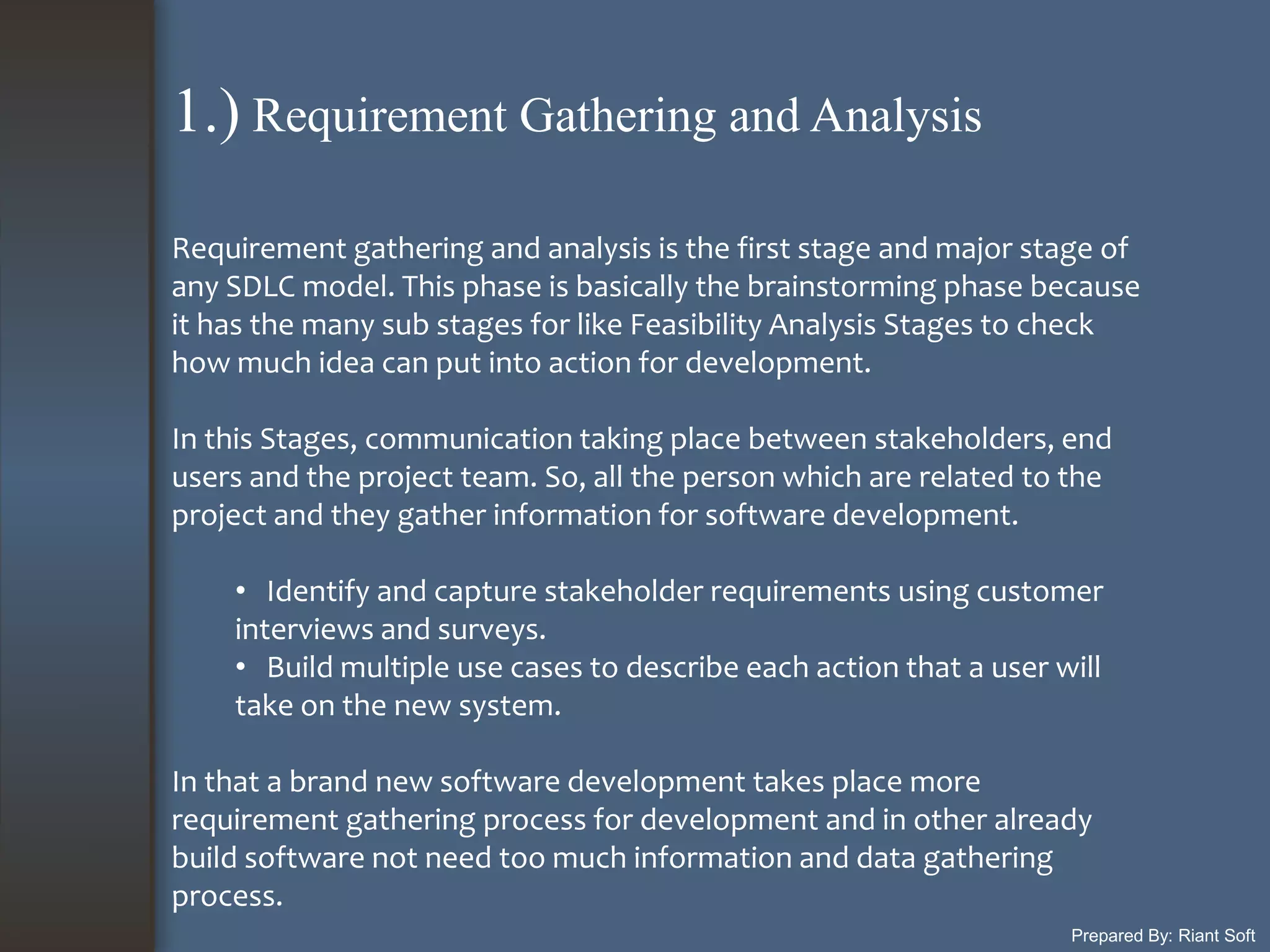 Prepared By: Riant Soft
Requirement gathering and analysis is the first stage and major stage of
any SDLC model. This phase is basically the brainstorming phase because
it has the many sub stages for like Feasibility Analysis Stages to check
how much idea can put into action for development.
In this Stages, communication taking place between stakeholders, end
users and the project team. So, all the person which are related to the
project and they gather information for software development.
• Identify and capture stakeholder requirements using customer
interviews and surveys.
• Build multiple use cases to describe each action that a user will
take on the new system.
In that a brand new software development takes place more
requirement gathering process for development and in other already
build software not need too much information and data gathering
process.
1.) Requirement Gathering and Analysis
 