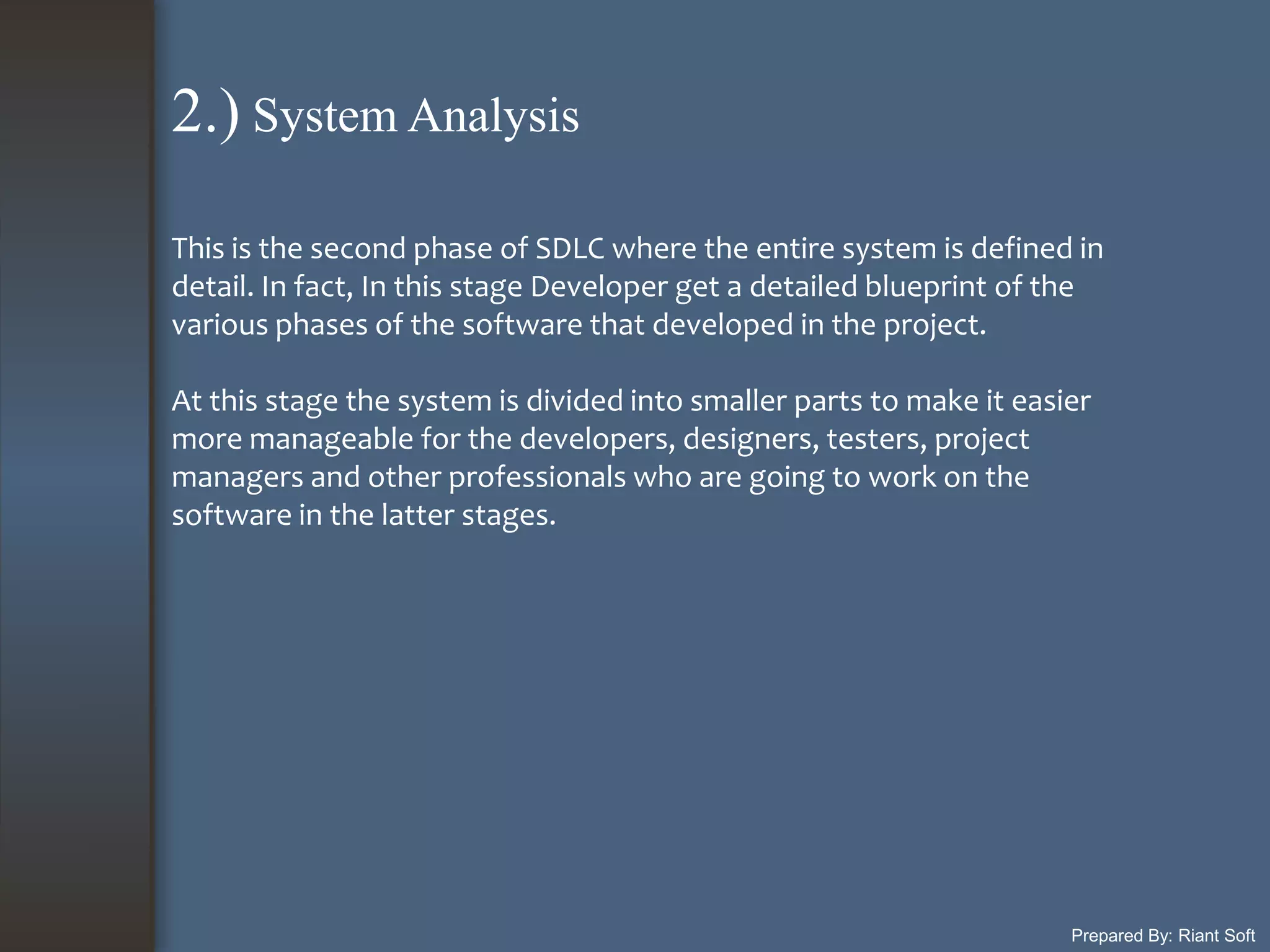 Prepared By: Riant Soft
This is the second phase of SDLC where the entire system is defined in
detail. In fact, In this stage Developer get a detailed blueprint of the
various phases of the software that developed in the project.
At this stage the system is divided into smaller parts to make it easier
more manageable for the developers, designers, testers, project
managers and other professionals who are going to work on the
software in the latter stages.
2.) System Analysis
 