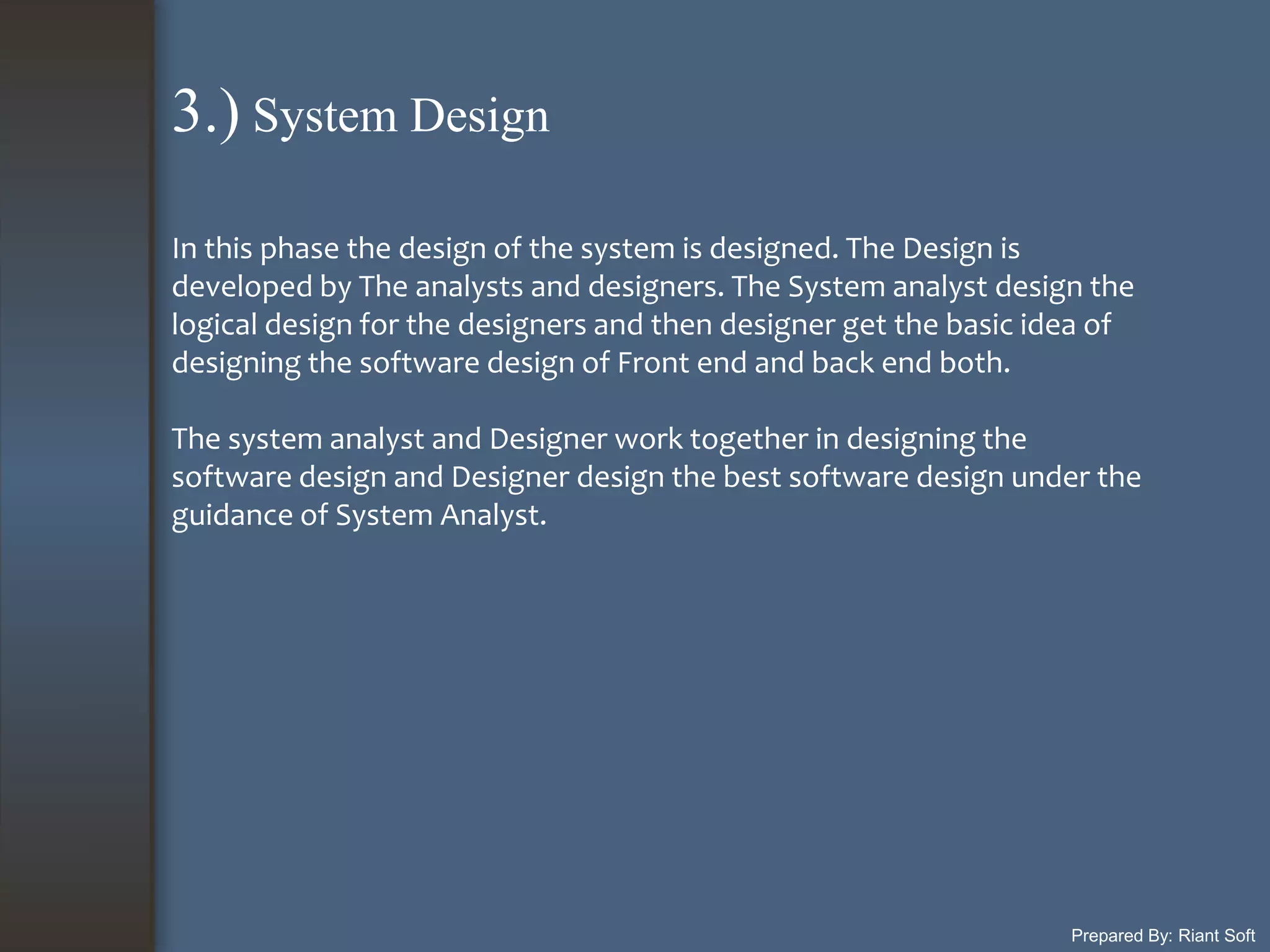 Prepared By: Riant Soft
In this phase the design of the system is designed. The Design is
developed by The analysts and designers. The System analyst design the
logical design for the designers and then designer get the basic idea of
designing the software design of Front end and back end both.
The system analyst and Designer work together in designing the
software design and Designer design the best software design under the
guidance of System Analyst.
3.) System Design
 