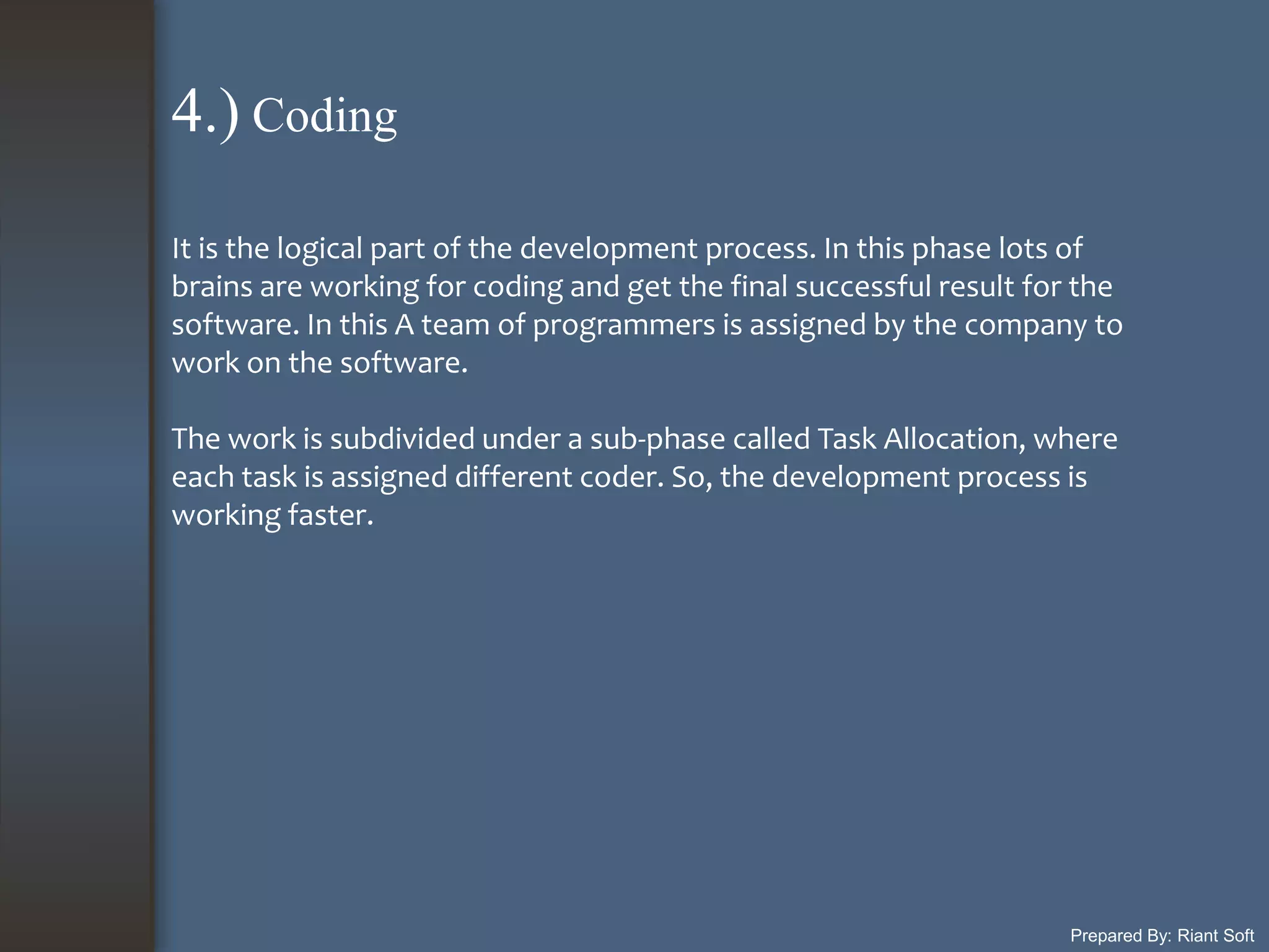 Prepared By: Riant Soft
It is the logical part of the development process. In this phase lots of
brains are working for coding and get the final successful result for the
software. In this A team of programmers is assigned by the company to
work on the software.
The work is subdivided under a sub-phase called Task Allocation, where
each task is assigned different coder. So, the development process is
working faster.
4.) Coding
 