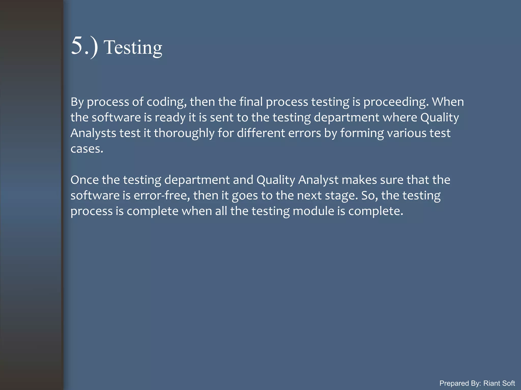 Prepared By: Riant Soft
By process of coding, then the final process testing is proceeding. When
the software is ready it is sent to the testing department where Quality
Analysts test it thoroughly for different errors by forming various test
cases.
Once the testing department and Quality Analyst makes sure that the
software is error-free, then it goes to the next stage. So, the testing
process is complete when all the testing module is complete.
5.) Testing
 
