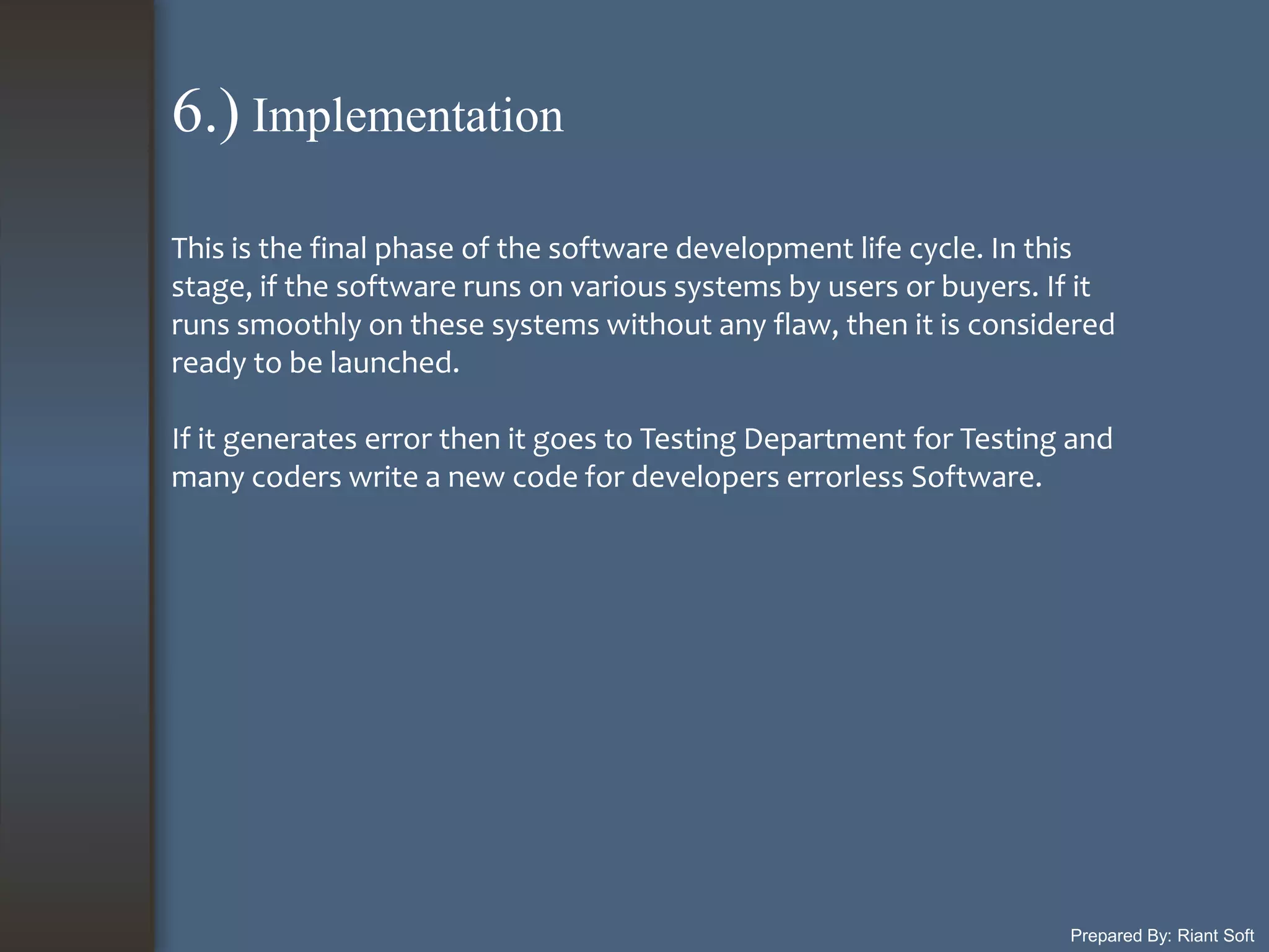 Prepared By: Riant Soft
This is the final phase of the software development life cycle. In this
stage, if the software runs on various systems by users or buyers. If it
runs smoothly on these systems without any flaw, then it is considered
ready to be launched.
If it generates error then it goes to Testing Department for Testing and
many coders write a new code for developers errorless Software.
6.) Implementation
 