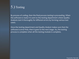 Prepared By: Riant Soft
By process of coding, then the final process testing is proceeding. When
the software is ready it is sent to the testing department where Quality
Analysts test it thoroughly for different errors by forming various test
cases.
Once the testing department and Quality Analyst makes sure that the
software is error-free, then it goes to the next stage. So, the testing
process is complete when all the testing module is complete.
5.) Testing
 