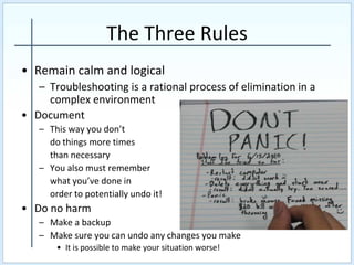 The Three Rules
• Remain calm and logical
– Troubleshooting is a rational process of elimination in a
complex environment
• Document
– This way you don’t
do things more times
than necessary
– You also must remember
what you’ve done in
order to potentially undo it!
• Do no harm
– Make a backup
– Make sure you can undo any changes you make
• It is possible to make your situation worse!
 