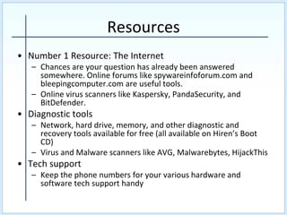 Resources
• Number 1 Resource: The Internet
– Chances are your question has already been answered
somewhere. Online forums like spywareinfoforum.com and
bleepingcomputer.com are useful tools.
– Online virus scanners like Kaspersky, PandaSecurity, and
BitDefender.
• Diagnostic tools
– Network, hard drive, memory, and other diagnostic and
recovery tools available for free (all available on Hiren’s Boot
CD)
– Virus and Malware scanners like AVG, Malwarebytes, HijackThis
• Tech support
– Keep the phone numbers for your various hardware and
software tech support handy
 