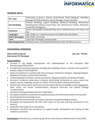 TECHNICAL SKILLS:
ETL Tools
Informatica 9.x/8.x/7.x (Power Center/Power Mart) (Designer, Workflow
Manager, Workflow Monitor, Server Manager, Power Connect)
Data Modeling
Physical Modeling, Logical Modeling, Relational Modeling, Dimensional
Modeling (Star Schema, Snow-Flake, Fact, Dimensions), Entities, Attributes,
Cardinality, ER Diagrams.
Databases
Oracle 11g/10g/9i/8i,Teradata,MS SQL Server 2008/2005/2000, MS Access and
DB2
Languages SQL, PLSQL C,C++,Data Structures, Unix Shell Script, Visual Basic
Web Technologies XML,HTML, Java Script
Tools Toad, SQL* Developer, Autosys,Erwin
Operating Systems Windows Server, NT/2008/2003/XP/Vista/7, UNIX, MS-DOS and Linux
PROFESSIONAL EXPERIENCE:
Client: Wells Fargo, NC Apr 2016 - Till date
Role: Senior ETL Developer
Responsibilities:
 Involved in the design, development and implementation of the Enterprise Data
Warehousing (EDW) process.
 Provided data warehouse expertise including data modeling, Extract, Transform and Load (ETL)
analysis, design and development.
 Hands-on Experience in working with Source Analyzer, Warehouse Designer, Mapping Designer,
Mapplets to extract, transform and load data.
 Created Mapping Parameters, Session parameters, Mapping Variables and Session Variables.
 Involved in extensive performance tuning by determining bottlenecks at various points like
targets, sources, mappings, sessions or system. This led to better session performance.
 Worked with variousActive andPassive transformationslike Source Qualifier, Sorter,Aggregator,
Filter, Union, and Router Transformations, Sequence Generator and Update Strategy
Transformations.
 Handled versioning and dependencies in Informatica.
 Developed schedules to automate the update processes and Informatica sessions and batches.
 Resolving technical and design issues.
 Developed data transformation processes, maintain and update loading processes.
 Developed and implemented the UNIX shell scripts for the start and stop procedures of the
sessions.
 Used UNIX shell scripts to run the batches.
 Developed standards and procedures to support quality development and testing of data
warehouse processes.
Environment: Informatica 9.5.1, Oracle11g, SQL Server 2008, Autosys, Windows Server 2008, UNIX.
 