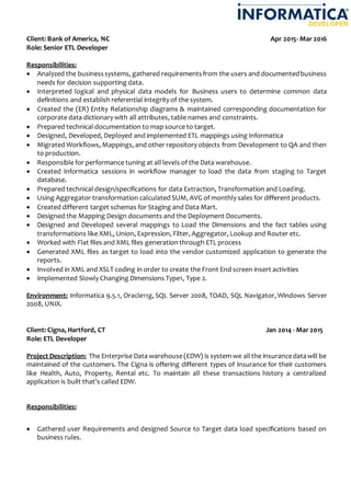 Client: Bank of America, NC Apr 2015- Mar 2016
Role: Senior ETL Developer
Responsibilities:
 Analyzed the businesssystems, gathered requirementsfrom the users and documentedbusiness
needs for decision supporting data.
 Interpreted logical and physical data models for Business users to determine common data
definitions and establish referential integrity of the system.
 Created the (ER) Entity Relationship diagrams & maintained corresponding documentation for
corporate data dictionary with all attributes, table names and constraints.
 Prepared technical documentation to map source to target.
 Designed, Developed, Deployed and implemented ETL mappings using Informatica
 Migrated Workflows, Mappings, and other repository objects from Development to QA and then
to production.
 Responsible for performance tuning at all levels of the Data warehouse.
 Created Informatica sessions in workflow manager to load the data from staging to Target
database.
 Prepared technical design/specifications for data Extraction, Transformation and Loading.
 Using Aggregator transformation calculated SUM, AVG of monthly sales for different products.
 Created different target schemas for Staging and Data Mart.
 Designed the Mapping Design documents and the Deployment Documents.
 Designed and Developed several mappings to Load the Dimensions and the fact tables using
transformations like XML, Union, Expression, Filter, Aggregator, Lookup and Router etc.
 Worked with Flat files and XML files generation through ETL process
 Generated XML files as target to load into the vendor customized application to generate the
reports.
 Involved in XML and XSLT coding in order to create the Front End screen insert activities
 Implemented Slowly Changing Dimensions Type1, Type 2.
Environment: Informatica 9.5.1, Oracle11g, SQL Server 2008, TOAD, SQL Navigator, Windows Server
2008, UNIX.
Client: Cigna, Hartford, CT Jan 2014 - Mar 2015
Role: ETL Developer
Project Description: The Enterprise Data warehouse(EDW) is system we allthe insurancedatawill be
maintained of the customers. The Cigna is offering different types of Insurance for their customers
like Health, Auto, Property, Rental etc. To maintain all these transactions history a centralized
application is built that’s called EDW.
Responsibilities:
 Gathered user Requirements and designed Source to Target data load specifications based on
business rules.
 