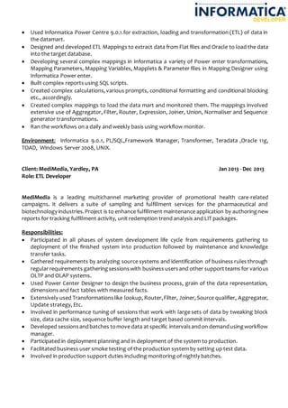  Used Informatica Power Centre 9.0.1.for extraction, loading and transformation (ETL) of data in
the datamart.
 Designed and developed ETL Mappings to extract data from Flat files and Oracle to load the data
into the target database.
 Developing several complex mappings in Informatica a variety of Power enter transformations,
Mapping Parameters, Mapping Variables, Mapplets & Parameter files in Mapping Designer using
Informatica Power enter.
 Built complex reports using SQL scripts.
 Created complex calculations, various prompts, conditional formatting and conditional blocking
etc., accordingly.
 Created complex mappings to load the data mart and monitored them. The mappings involved
extensive use of Aggregator, Filter, Router, Expression, Joiner, Union, Normaliser and Sequence
generator transformations.
 Ran the workflows on a daily and weekly basis using workflow monitor.
Environment: Informatica 9.0.1, PL/SQL,Framework Manager, Transformer, Teradata ,Oracle 11g,
TOAD, Windows Server 2008, UNIX.
Client: MediMedia, Yardley, PA Jan 2013 - Dec 2013
Role: ETL Developer
MediMedia is a leading multichannel marketing provider of promotional health care-related
campaigns. It delivers a suite of sampling and fulfillment services for the pharmaceutical and
biotechnology industries.Project is to enhance fulfillment maintenance application by authoringnew
reports for tracking fulfillment activity, unit redemption trend analysis and LIT packages.
Responsibilities:
 Participated in all phases of system development life cycle from requirements gathering to
deployment of the finished system into production followed by maintenance and knowledge
transfer tasks.
 Gathered requirements by analyzing source systems and identification of business rules through
regularrequirements gatheringsessionswith business usersand other supportteams for various
OLTP and OLAP systems.
 Used Power Center Designer to design the business process, grain of the data representation,
dimensions and fact tables with measured facts.
 Extensively used Transformationslike lookup, Router,Filter, Joiner, Source qualifier, Aggregator,
Update strategy, Etc.
 Involved in performance tuning of sessions that work with large sets of data by tweaking block
size, data cache size, sequence buffer length and target based commit intervals.
 Developed sessionsandbatches tomove data at specific intervalsandon demandusingworkflow
manager.
 Participated in deployment planning and in deployment of the system to production.
 Facilitated business user smoke testing of the production system by setting up test data.
 Involved in production support duties including monitoring of nightly batches.
 