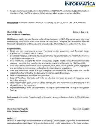  Responsiblefor updatingbusinessstakeholdersandOLTP/OLAP application supportteamsabout
the status of various ETL sessions and the impact of failed sessions on data availability.
Environment: Informatica Power Center 9.1. , Oracle10g, SQL*PLUS, TOAD, DB2, UNIX, Windows
Client: ICICI, India Sep 2011 - Dec 2012
Role: Informatica Developer
ICICI Bankis arapidly growingBankingandcredit cardcompany inINDIA. The companywas interested
in developing several Data Marts, Operational Data Store and Enterprise Data Warehouse from the
historical, transactional and financial data for analysis by different business units within the Bank.
Responsibilities:
 Based on the requirements created Functional design documents and Technical design
specification documents for ETL Process.
 Developed mappingsand mappletsusingInformatica Designer to loaddata into ODS from various
transactional source systems.
 Used Informatica Designer to import the sources, targets, create various transformations and
mappings for extracting, transforming and loading operational data into the EDW from ODS.
 Used various transformations such as expression, filter, rank, source qualifier, joiner, aggregator
and Normalizer in the mappings and applied surrogate keys on target table.
 Used the Informatica Server Manager to register and monitor the server, create and run the
sessions/batches for loading the data using the earlier created mappings.
 Created mapplets and reusable transformations.
 Created Workflow, Worklets and Tasks to schedule the loads at required frequency using
Workflow Manager.
 Created connection pools, physical tables, defined joins and implemented authorizations in the
physical layer of the repository.
 Migrated mappings from Development to Testing and performed Unit Testing and Integration
Testing.
Environment: Informatica Power Center8.x, RepositoryManager, Designer,Oracle 8i, SQL, UNIX, Win
2000/NT.
Client: Bharatronics, India Nov 2008 – Aug 2011
Role: Database Developer
Project - 2:
Involved in the design and development of Inventory Control System. It provides information like
productsavailable, quantity on hand, vendor information, vendor evaluationetc. The basic functions
 